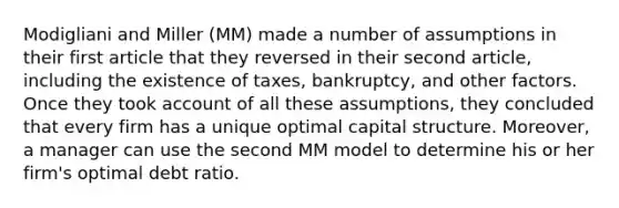 Modigliani and Miller (MM) made a number of assumptions in their first article that they reversed in their second article, including the existence of taxes, bankruptcy, and other factors. Once they took account of all these assumptions, they concluded that every firm has a unique optimal capital structure. Moreover, a manager can use the second MM model to determine his or her firm's optimal debt ratio.