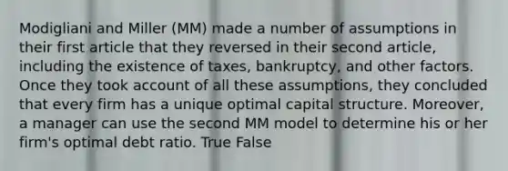 Modigliani and Miller (MM) made a number of assumptions in their first article that they reversed in their second article, including the existence of taxes, bankruptcy, and other factors. Once they took account of all these assumptions, they concluded that every firm has a unique optimal capital structure. Moreover, a manager can use the second MM model to determine his or her firm's optimal debt ratio. True False