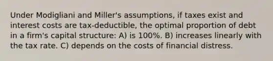 Under Modigliani and Miller's assumptions, if taxes exist and interest costs are tax-deductible, the optimal proportion of debt in a firm's capital structure: A) is 100%. B) increases linearly with the tax rate. C) depends on the costs of financial distress.