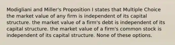 Modigliani and Miller's Proposition I states that Multiple Choice the market value of any firm is independent of its capital structure. the market value of a firm's debt is independent of its capital structure. the market value of a firm's common stock is independent of its capital structure. None of these options.