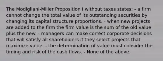 The Modigliani-Miller Proposition I without taxes states: - a firm cannot change the total value of its outstanding securities by changing its capital structure proportions. - when new projects are added to the firm the firm value is the sum of the old value plus the new. - managers can make correct corporate decisions that will satisfy all shareholders if they select projects that maximize value. - the determination of value must consider the timing and risk of the cash flows. - None of the above.