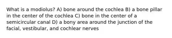 What is a modiolus? A) bone around the cochlea B) a bone pillar in the center of the cochlea C) bone in the center of a semicircular canal D) a bony area around the junction of the facial, vestibular, and cochlear nerves