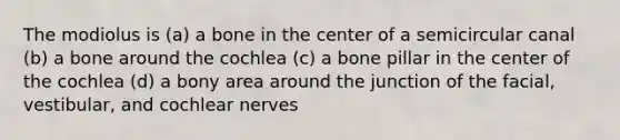 The modiolus is (a) a bone in the center of a semicircular canal (b) a bone around the cochlea (c) a bone pillar in the center of the cochlea (d) a bony area around the junction of the facial, vestibular, and cochlear nerves