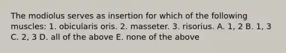 The modiolus serves as insertion for which of the following muscles: 1. obicularis oris. 2. masseter. 3. risorius. A. 1, 2 B. 1, 3 C. 2, 3 D. all of the above E. none of the above
