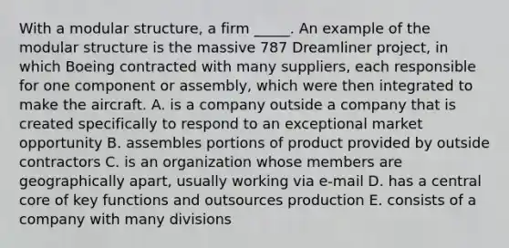 With a modular structure, a firm _____. An example of the modular structure is the massive 787 Dreamliner project, in which Boeing contracted with many suppliers, each responsible for one component or assembly, which were then integrated to make the aircraft. A. is a company outside a company that is created specifically to respond to an exceptional market opportunity B. assembles portions of product provided by outside contractors C. is an organization whose members are geographically apart, usually working via e-mail D. has a central core of key functions and outsources production E. consists of a company with many divisions