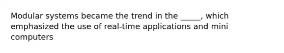 Modular systems became the trend in the _____, which emphasized the use of real-time applications and mini computers