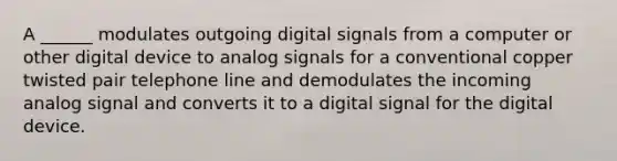 A ______ modulates outgoing digital signals from a computer or other digital device to analog signals for a conventional copper twisted pair telephone line and demodulates the incoming analog signal and converts it to a digital signal for the digital device.