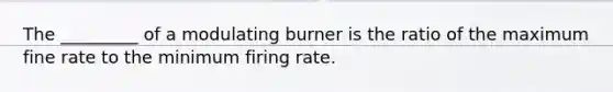 The _________ of a modulating burner is the ratio of the maximum fine rate to the minimum firing rate.