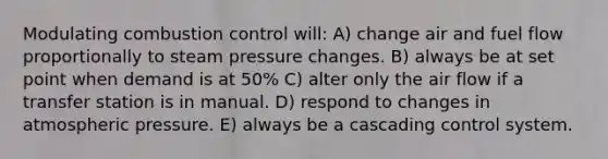 Modulating combustion control will: A) change air and fuel flow proportionally to steam pressure changes. B) always be at set point when demand is at 50% C) alter only the air flow if a transfer station is in manual. D) respond to changes in atmospheric pressure. E) always be a cascading control system.