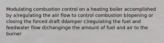 Modulating combustion control on a heating boiler accomplished by a)regulating the aiir flow to control combustion b)opening or closing the forced draft ddamper c)regulating the fuel and feedwater flow d)changinge the amount of fuel and air to the burner