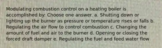 Modulating combustion control on a heating boiler is accomplished by: Choose one answer. a. Shutting down or lighting up the burner as pressure or temperature rises or falls b. Regulating the air flow to control combustion c. Changing the amount of fuel and air to the burner d. Opening or closing the forced draft damper e. Regulating the fuel and feed water flow