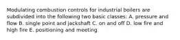 Modulating combustion controls for industrial boilers are subdivided into the following two basic classes: A. pressure and flow B. single point and jackshaft C. on and off D. low fire and high fire E. positioning and meeting