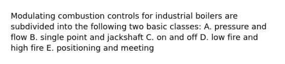 Modulating combustion controls for industrial boilers are subdivided into the following two basic classes: A. pressure and flow B. single point and jackshaft C. on and off D. low fire and high fire E. positioning and meeting