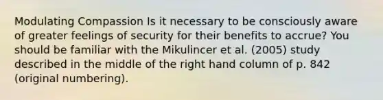 Modulating Compassion Is it necessary to be consciously aware of greater feelings of security for their benefits to accrue? You should be familiar with the Mikulincer et al. (2005) study described in the middle of the right hand column of p. 842 (original numbering).