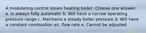 A modulating control steam heating boiler: Choose one answer. a. Is always fully automatic b. Will have a narrow operating pressure range c. Maintains a steady boiler pressure d. Will have a constant combustion air, flow rate e. Cannot be adjusted