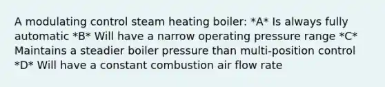 A modulating control steam heating boiler: *A* Is always fully automatic *B* Will have a narrow operating pressure range *C* Maintains a steadier boiler pressure than multi-position control *D* Will have a constant combustion air flow rate