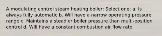 A modulating control steam heating boiler: Select one: a. Is always fully automatic b. Will have a narrow operating pressure range c. Maintains a steadier boiler pressure than multi-position control d. Will have a constant combustion air flow rate