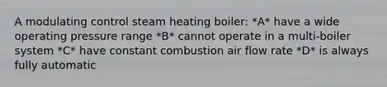 A modulating control steam heating boiler: *A* have a wide operating pressure range *B* cannot operate in a multi-boiler system *C* have constant combustion air flow rate *D* is always fully automatic