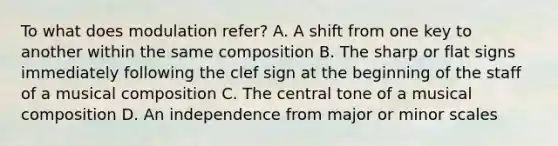 To what does modulation refer? A. A shift from one key to another within the same composition B. The sharp or flat signs immediately following the clef sign at the beginning of the staff of a musical composition C. The central tone of a musical composition D. An independence from major or minor scales