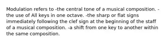 Modulation refers to -the central tone of a musical composition. -the use of All keys in one octave. -the sharp or flat signs immediately following the clef sign at the beginning of the staff of a musical composition. -a shift from one key to another within the same composition.