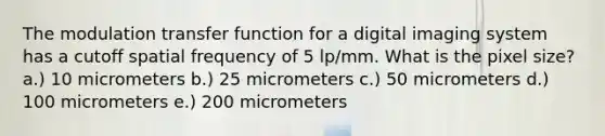 The modulation transfer function for a digital imaging system has a cutoff spatial frequency of 5 lp/mm. What is the pixel size? a.) 10 micrometers b.) 25 micrometers c.) 50 micrometers d.) 100 micrometers e.) 200 micrometers