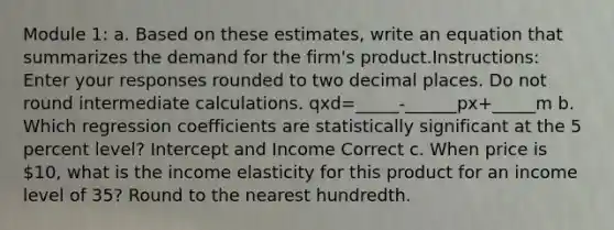 Module 1: a. Based on these estimates, write an equation that summarizes the demand for the firm's product.Instructions: Enter your responses rounded to two decimal places. Do not round intermediate calculations. qxd=_____-______px+_____m b. Which regression coefficients are statistically significant at the 5 percent level? Intercept and Income Correct c. When price is 10, what is the income elasticity for this product for an income level of 35? Round to the nearest hundredth.