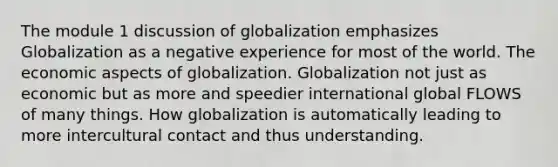 The module 1 discussion of globalization emphasizes Globalization as a negative experience for most of the world. The economic aspects of globalization. Globalization not just as economic but as more and speedier international global FLOWS of many things. How globalization is automatically leading to more intercultural contact and thus understanding.