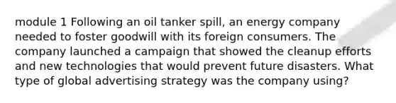 module 1 Following an oil tanker spill, an energy company needed to foster goodwill with its foreign consumers. The company launched a campaign that showed the cleanup efforts and new technologies that would prevent future disasters. What type of global advertising strategy was the company using?