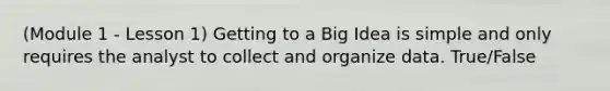 (Module 1 - Lesson 1) Getting to a Big Idea is simple and only requires the analyst to collect and organize data. True/False