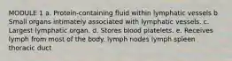 MODULE 1 a. Protein-containing fluid within lymphatic vessels b Small organs intimately associated with lymphatic vessels. c. Largest lymphatic organ. d. Stores blood platelets. e. Receives lymph from most of the body. lymph nodes lymph spleen thoracic duct