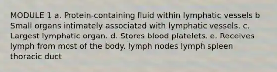 MODULE 1 a. Protein-containing fluid within lymphatic vessels b Small organs intimately associated with lymphatic vessels. c. Largest lymphatic organ. d. Stores blood platelets. e. Receives lymph from most of the body. lymph nodes lymph spleen thoracic duct