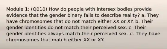 Module 1: (Q010) How do people with intersex bodies provide evidence that the gender binary fails to describe reality? a. They have chromosomes that do not match either XX or XY. b. Their gender identities do not match their perceived sex. c. Their gender identities always match their perceived sex. d. They have chromosomes that match either XX or XY.