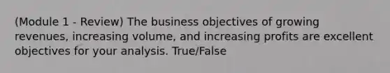 (Module 1 - Review) The business objectives of growing revenues, increasing volume, and increasing profits are excellent objectives for your analysis. True/False