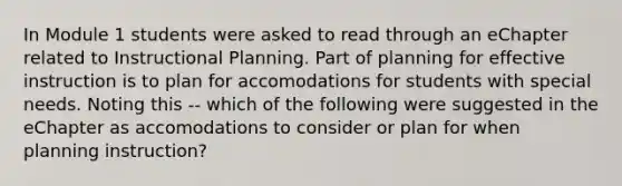 In Module 1 students were asked to read through an eChapter related to Instructional Planning. Part of planning for effective instruction is to plan for accomodations for students with special needs. Noting this -- which of the following were suggested in the eChapter as accomodations to consider or plan for when planning instruction?