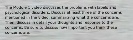 The Module 1 video discusses the problems with labels and psychological disorders. Discuss at least three of the concerns mentioned in the video, summarizing what the concerns are. Then, discuss in detail your thoughts and response to the concerns. Be sure to discuss how important you think these concerns are.