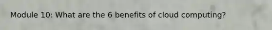 Module 10: What are the 6 benefits of cloud computing?