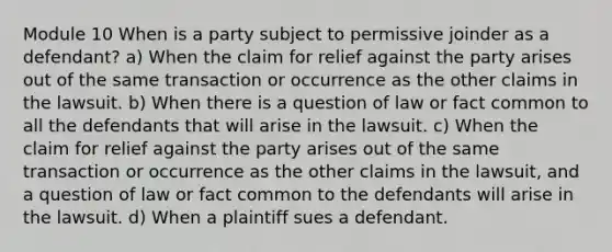 Module 10 When is a party subject to permissive joinder as a defendant? a) When the claim for relief against the party arises out of the same transaction or occurrence as the other claims in the lawsuit. b) When there is a question of law or fact common to all the defendants that will arise in the lawsuit. c) When the claim for relief against the party arises out of the same transaction or occurrence as the other claims in the lawsuit, and a question of law or fact common to the defendants will arise in the lawsuit. d) When a plaintiff sues a defendant.