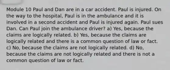 Module 10 Paul and Dan are in a car accident. Paul is injured. On the way to the hospital, Paul is in the ambulance and it is involved in a second accident and Paul is injured again. Paul sues Dan. Can Paul join the ambulance driver? a) Yes, because the claims are logically related. b) Yes, because the claims are logically related and there is a common question of law or fact. c) No, because the claims are not logically related. d) No, because the claims are not logically related and there is not a common question of law or fact.