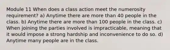 Module 11 When does a class action meet the numerosity requirement? a) Anytime there are <a href='https://www.questionai.com/knowledge/keWHlEPx42-more-than' class='anchor-knowledge'>more than</a> 40 people in the class. b) Anytime there are more than 100 people in the class. c) When joining the parties involved is impracticable, meaning that it would impose a strong hardship and inconvenience to do so. d) Anytime many people are in the class.