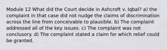 Module 12 What did the Court decide in Ashcroft v. Iqbal? a) the complaint in that case did not nudge the claims of discrimination across the line from conceivable to plausible. b) The complaint addressed all of the key issues. c) The complaint was not conclusory. d) The complaint stated a claim for which relief could be granted.