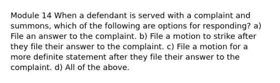 Module 14 When a defendant is served with a complaint and summons, which of the following are options for responding? a) File an answer to the complaint. b) File a motion to strike after they file their answer to the complaint. c) File a motion for a more definite statement after they file their answer to the complaint. d) All of the above.