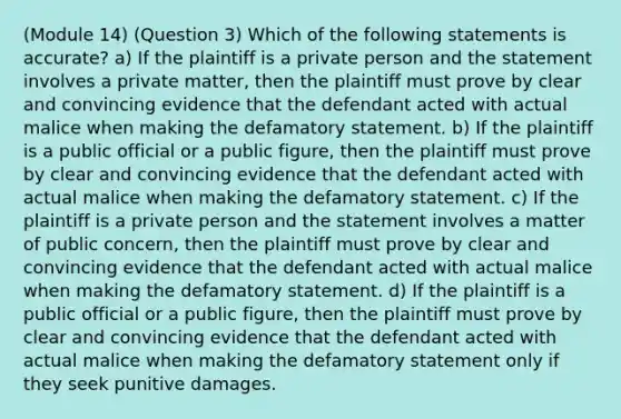 (Module 14) (Question 3) Which of the following statements is accurate? a) If the plaintiff is a private person and the statement involves a private matter, then the plaintiff must prove by clear and convincing evidence that the defendant acted with actual malice when making the defamatory statement. b) If the plaintiff is a public official or a public figure, then the plaintiff must prove by clear and convincing evidence that the defendant acted with actual malice when making the defamatory statement. c) If the plaintiff is a private person and the statement involves a matter of public concern, then the plaintiff must prove by clear and convincing evidence that the defendant acted with actual malice when making the defamatory statement. d) If the plaintiff is a public official or a public figure, then the plaintiff must prove by clear and convincing evidence that the defendant acted with actual malice when making the defamatory statement only if they seek punitive damages.