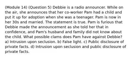 (Module 14) (Question 5) Debbie is a radio announcer. While on the air, she announces that her co-worker Pam had a child and put it up for adoption when she was a teenager. Pam is now in her 30s and married. The statement is true. Pam is furious that Debbie made the announcement as she told her that in confidence, and Pam's husband and family did not know about the child. What possible clams does Pam have against Debbie? a) Intrusion upon seclusion. b) False light. c) Public disclosure of private facts. d) Intrusion upon seclusion and public disclosure of private facts.