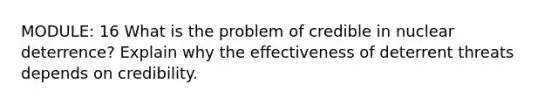 MODULE: 16 What is the problem of credible in nuclear deterrence? Explain why the effectiveness of deterrent threats depends on credibility.