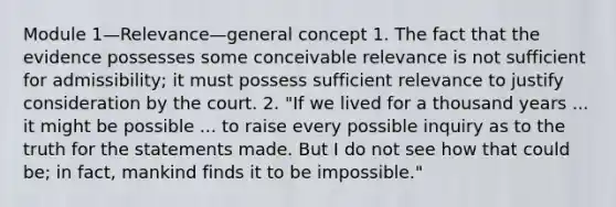 Module 1—Relevance—general concept 1. The fact that the evidence possesses some conceivable relevance is not sufficient for admissibility; it must possess sufficient relevance to justify consideration by the court. 2. "If we lived for a thousand years ... it might be possible ... to raise every possible inquiry as to the truth for the statements made. But I do not see how that could be; in fact, mankind finds it to be impossible."