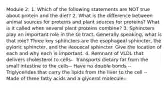 Module 2: 1. Which of the following statements are NOT true about protein and the diet? 2. What is the difference between animal sources for proteins and plant sources for proteins? What is it called when several plant proteins combine? 3. Sphincters play an important role in the GI tract. Generally speaking, what is that role? Three key sphincters are the esophageal sphincter, the pyloric sphincter, and the ileocecal sphincter. Give the location of each and why each is important. 4. Remnant of VLDL that delivers cholesterol to cells-- Transports dietary fat from the small intestine to the cells-- Have no double bonds -- Triglycerides that carry the lipids from the liver to the cell -- Made of three fatty acids and a glycerol molecule--