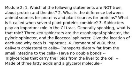 Module 2: 1. Which of the following statements are NOT true about protein and the diet? 2. What is the difference between animal sources for proteins and plant sources for proteins? What is it called when several plant proteins combine? 3. Sphincters play an important role in the GI tract. Generally speaking, what is that role? Three key sphincters are the esophageal sphincter, the pyloric sphincter, and the ileocecal sphincter. Give the location of each and why each is important. 4. Remnant of VLDL that delivers cholesterol to cells-- Transports dietary fat from the small intestine to the cells-- Have no double bonds -- Triglycerides that carry the lipids from the liver to the cell -- Made of three fatty acids and a glycerol molecule--