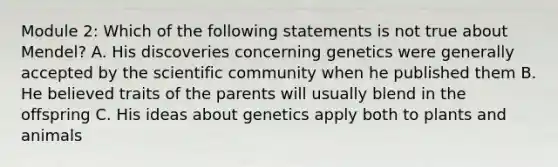 Module 2: Which of the following statements is not true about Mendel? A. His discoveries concerning genetics were generally accepted by the scientific community when he published them B. He believed traits of the parents will usually blend in the offspring C. His ideas about genetics apply both to plants and animals