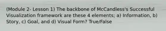 (Module 2- Lesson 1) The backbone of McCandless's Successful Visualization framework are these 4 elements; a) Information, b) Story, c) Goal, and d) Visual Form? True/False