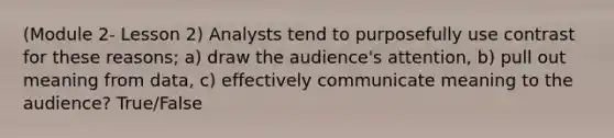 (Module 2- Lesson 2) Analysts tend to purposefully use contrast for these reasons; a) draw the audience's attention, b) pull out meaning from data, c) effectively communicate meaning to the audience? True/False